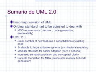 Sumario de UML 2.0
First major revision of UML
Original standard had to be adjusted to deal with
 MDD requirements (precision, code generation,
executability)
UML 2.0:
 Small number of new features + consolidation of existing
ones
 Scaleable to large software systems (architectural modeling
 Modular structure for easier adoption (core + optional)
 Increased semantic precision and conceptual clarity
 Suitable foundation for MDA (executable models, full code
generation)
 