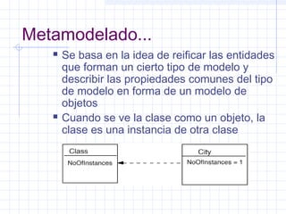 Metamodelado...
 Se basa en la idea de reificar las entidades
que forman un cierto tipo de modelo y
describir las propiedades comunes del tipo
de modelo en forma de un modelo de
objetos
 Cuando se ve la clase como un objeto, la
clase es una instancia de otra clase
 
