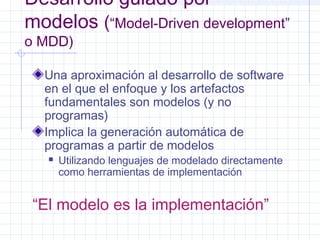 Desarrollo guiado por
modelos (“Model-Driven development”
o MDD)
Una aproximación al desarrollo de software
en el que el enfoque y los artefactos
fundamentales son modelos (y no
programas)
Implica la generación automática de
programas a partir de modelos
 Utilizando lenguajes de modelado directamente
como herramientas de implementación
“El modelo es la implementación”
 