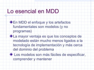 Lo esencial en MDD
En MDD el enfoque y los artefactos
fundamentales son modelos (y no
programas)
La mayor ventaja es que los conceptos de
modelado están mucho menos ligados a la
tecnología de implementación y más cerca
del dominio del problema
Los modelos son más fáciles de especificar,
comprender y mantener
 