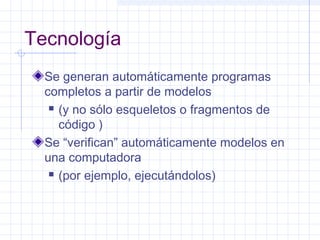 Tecnología
Se generan automáticamente programas
completos a partir de modelos
 (y no sólo esqueletos o fragmentos de
código )
Se “verifican” automáticamente modelos en
una computadora
 (por ejemplo, ejecutándolos)
 