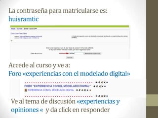 La contraseña para matricularse es:
huisramtic




Accede al curso y ve a:
Foro «experiencias con el modelado digital»


Ve al tema de discusión «experiencias y
opiniones « y da click en responder
 