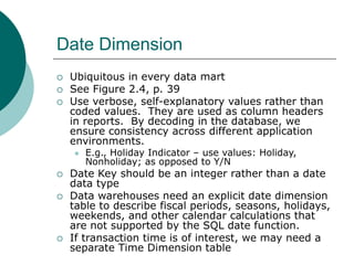 Date Dimension
 Ubiquitous in every data mart
 See Figure 2.4, p. 39
 Use verbose, self-explanatory values rather than
...