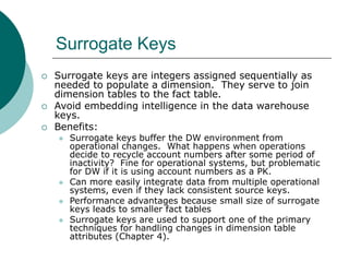 Surrogate Keys
 Surrogate keys are integers assigned sequentially as
needed to populate a dimension. They serve to join
d...