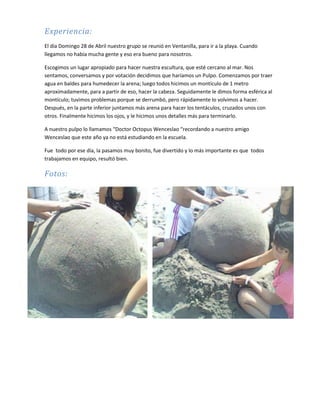 Experiencia:
El día Domingo 28 de Abril nuestro grupo se reunió en Ventanilla, para ir a la playa. Cuando
llegamos no había mucha gente y eso era bueno para nosotros.
Escogimos un lugar apropiado para hacer nuestra escultura, que esté cercano al mar. Nos
sentamos, conversamos y por votación decidimos que haríamos un Pulpo. Comenzamos por traer
agua en baldes para humedecer la arena; luego todos hicimos un montículo de 1 metro
aproximadamente, para a partir de eso, hacer la cabeza. Seguidamente le dimos forma esférica al
montículo; tuvimos problemas porque se derrumbó, pero rápidamente lo volvimos a hacer.
Después, en la parte inferior juntamos más arena para hacer los tentáculos, cruzados unos con
otros. Finalmente hicimos los ojos, y le hicimos unos detalles más para terminarlo.
A nuestro pulpo lo llamamos “Doctor Octopus Wenceslao “recordando a nuestro amigo
Wenceslao que este año ya no está estudiando en la escuela.
Fue todo por ese día, la pasamos muy bonito, fue divertido y lo más importante es que todos
trabajamos en equipo, resultó bien.
Fotos:
 