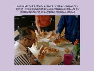 3-UNHA VEZ QUE A ESCAIOLA FRAGÜE, SEPÁRANSE OS MOLDES.
CUNHA LIXEIRA DISOLUCIÓN DE AUGA CON LIXIVIA LÍMPANSE OS
   MOLDES DOS RESTOS DE BARRO QUE POIDERAN QUEDAR
 