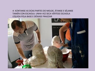 4- XÚNTANSE AS DÚAS PARTES DO MOLDE, ÁTANSE E SÉLANSE
TAMÉN CON ESCAIOLA. UNHA VEZ SECA VÉRTESE ESCAIOLA
LÍQUIDA POLA BASE E DÉIXASE FRAGÜAR
 