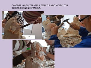 5- AGORA HAI QUE SEPARAR A ESCULTURA DO MOLDE, CON
COIDADO DE NON ESTRAGALA.
 