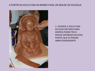 A PARTIR DA ESCULTURA EN BARRO FAISE UN MOLDE DE ESCAIOLA




                                    1- DIVÍDESE A ESCULTURA
                                    EN DÚAS METADES PARA
                                    DESPOIS PODER TER O
                                    MOLDE SEPARADO EN DÚAS
                                    PARTES QUE SE POIDAN
                                    ABRIR DOADAMENTE
 