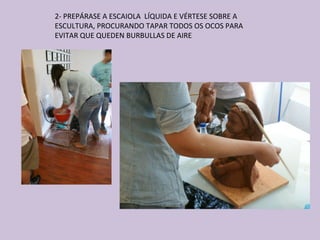 2- PREPÁRASE A ESCAIOLA LÍQUIDA E VÉRTESE SOBRE A
ESCULTURA, PROCURANDO TAPAR TODOS OS OCOS PARA
EVITAR QUE QUEDEN BURBULLAS DE AIRE
 