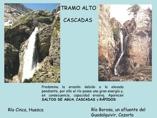 TRAMO ALTO  CASCADAS   P redomina la erosión debido a la elevada pendiente, por ello el río posee una gran energía y, en consecuencia, capacidad erosiva. Aparecen  SALTOS DE AGUA ,  CASCADAS  y  RÁPIDOS   Río Cinca, Huesca Río Borosa, un afluente del  Guadalquivir, Cazorla 