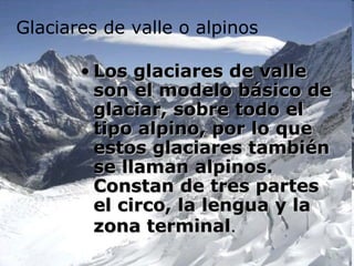 Glaciares de valle o alpinos

       • Los glaciares de valle
         son el modelo básico de
         glaciar, sobre todo el
         tipo alpino, por lo que
         estos glaciares también
         se llaman alpinos.
         Constan de tres partes
         el circo, la lengua y la
         zona terminal.
 