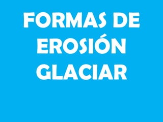 FORMAS DE
EROSIÓN
GLACIAR
 