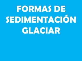 FORMAS DE
SEDIMENTACIÓN
GLACIAR
 