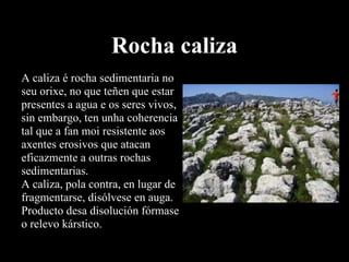 Rocha caliza A caliza é rocha sedimentaria no seu orixe, no que teñen que estar presentes a agua e os seres vivos, sin embargo, ten unha coherencia tal que a fan moi resistente aos axentes erosivos que atacan eficazmente a outras rochas sedimentarias.  A caliza, pola contra, en lugar de fragmentarse, disólvese en auga. Producto desa disolución fórmase o relevo kárstico.  