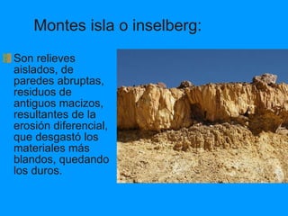 Montes isla o inselberg: Son relieves aislados, de paredes abruptas, residuos de antiguos macizos, resultantes de la erosión diferencial, que desgastó los materiales más blandos, quedando los duros. 