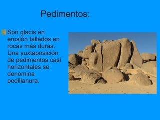 Pedimentos: Son glacis en erosión tallados en rocas más duras. Una yuxtaposición de pedimentos casi horizontales se denomina pedillanura. 