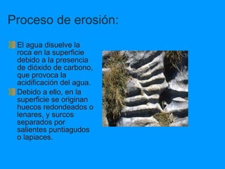 Proceso de erosión: El agua disuelve la roca en la superficie debido a la presencia de dióxido de carbono, que provoca la acidificación del agua. Debido a ello, en la superficie se originan huecos redondeados o lenares, y surcos separados por salientes puntiagudos o lapiaces. 