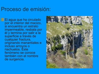 Proceso de emisión: El agua que ha circulado por el interior del macizo, si encuentra un estrato impermeable, resbala por él y termina por salir a la superficie a través de cualquier fractura, originando manantiales e incluso arroyos o riachuelos. Éste fenómeno se conoce también con el nombre de surgencia. 