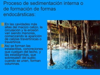 Proceso de sedimentación interna o de formación de formas endocársticas: En las cavidades más altas del macizo calizo, la circulación y la erosión van siendo menores, comenzando la aparición de calizas travertínicas o travertinos. Así se forman las estalactitas, concreciones que cuelgan del techo, y las estalagmitas, que sobresalen del suelo; cuando se unen, forman columnas. 