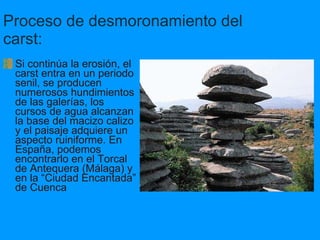 Proceso de desmoronamiento del carst:   Si continúa la erosión, el carst entra en un periodo senil, se producen numerosos hundimientos de las galerías, los cursos de agua alcanzan la base del macizo calizo  y el paisaje adquiere un aspecto ruiniforme. En España, podemos encontrarlo en el Torcal de Antequera (Málaga) y en la “Ciudad Encantada” de Cuenca 