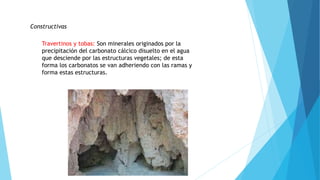 Constructivas
Travertinos y tobas: Son minerales originados por la
precipitación del carbonato cálcico disuelto en el agua
que desciende por las estructuras vegetales; de esta
forma los carbonatos se van adheriendo con las ramas y
forma estas estructuras.
 