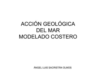 ÁNGEL LUIS SACRISTÁN OLMOS
ACCIÓN GEOLÓGICA
DEL MAR
MODELADO COSTERO
 