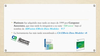 • Platinum fue adquirido mas tarde en mayo de 1999 por Computer 
Associates, que mas tarde lo integraron a su suite “AllFusion” bajo el 
nombre de AllFusion ERwin Data Modeler. V-7 
• La herramienta fue más tarde renombrado aCA ERwin Data Modeler v8 
 