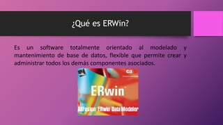 ¿Qué es ERWin? 
Es un software totalmente orientado al modelado y 
mantenimiento de base de datos, flexible que permite crear y 
administrar todos los demás componentes asociados. 
 