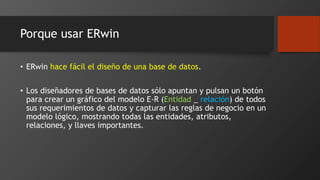 Porque usar ERwin 
• ERwin hace fácil el diseño de una base de datos. 
• Los diseñadores de bases de datos sólo apuntan y pulsan un botón 
para crear un gráfico del modelo E-R (Entidad _ relación) de todos 
sus requerimientos de datos y capturar las reglas de negocio en un 
modelo lógico, mostrando todas las entidades, atributos, 
relaciones, y llaves importantes. 
 