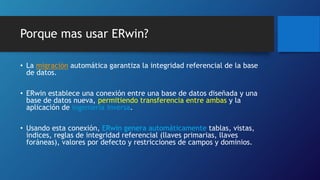 Porque mas usar ERwin? 
• La migración automática garantiza la integridad referencial de la base 
de datos. 
• ERwin establece una conexión entre una base de datos diseñada y una 
base de datos nueva, permitiendo transferencia entre ambas y la 
aplicación de ingeniería inversa. 
• Usando esta conexión, ERwin genera automáticamente tablas, vistas, 
índices, reglas de integridad referencial (llaves primarias, llaves 
foráneas), valores por defecto y restricciones de campos y dominios. 
 