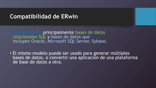 Compatibilidad de ERwin 
• ERwin soporta principalmente bases de datos 
relacionales SQL y bases de datos que 
incluyen Oracle, Microsoft SQL Server, Sybase. 
• El mismo modelo puede ser usado para generar múltiples 
bases de datos, o convertir una aplicación de una plataforma 
de base de datos a otra. 
 