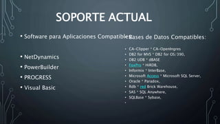 SOPORTE ACTUAL 
• Software para Aplicaciones Compatibles: 
• NetDynamics 
• PowerBuilder 
• PROGRESS 
• Visual Basic 
• Bases de Datos Compatibles: 
• CA-Clipper * CA-OpenIngres 
• DB2 for MVS * DB2 for OS/390, 
• DB2 UDB * dBASE 
• FoxPro * HiRDB, 
• Informix * InterBase, 
• Microsoft Access * Microsoft SQL Server, 
• Oracle * Paradox, 
• Rdb * red Brick Warehouse, 
• SAS * SQL Anywhere, 
• SQLBase * Sybase, 
• 
 