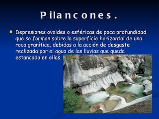 P ila n c o n e s .
   Depresiones ovoides o esféricas de poca profundidad
    que se forman sobre la superficie horizontal de una
    roca granítica, debidas a la acción de desgaste
    realizada por el agua de las lluvias que queda
    estancada en ellas.
 