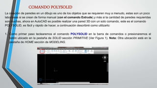 COMANDO POLYSOLID
La creación de paredes en un dibujo es uno de los objetos que se requieren muy a menudo, estas son un poco
laboriosas si se crean de forma manual (con el comando Extrude) y más si la cantidad de paredes requieridas
son muchas, ahora en AutoCAD es posible realizar una pared 3D con un solo comando, este es el comando
POLYSOLID, es fácil y rápido de hacer, a continuación describiré como utilizarlo:
1. Como primer paso teclearemos el comando POLYSOLID en la barra de comandos o presionaremos el
botón ubicado en la pestaña de SOLID sección PRIMITIVE (Ver Figura 1). Nota: Otra ubicación está en la
pestaña de HOME sección de MODELING.
 