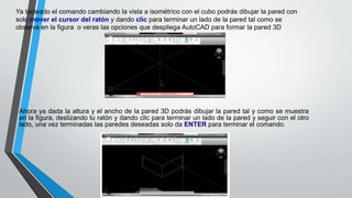 Ya tecleado el comando cambiando la vista a isométrico con el cubo podrás dibujar la pared con
solo mover el cursor del ratón y dando clic para terminar un lado de la pared tal como se
observa en la figura o veras las opciones que despliega AutoCAD para formar la pared 3D
Ahora ya dada la altura y el ancho de la pared 3D podrás dibujar la pared tal y como se muestra
en la figura, deslizando tu ratón y dando clic para terminar un lado de la pared y seguir con el otro
lado, una vez terminadas las paredes deseadas solo da ENTER para terminar el comando.
 