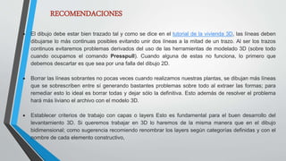 RECOMENDACIONES
 El dibujo debe estar bien trazado tal y como se dice en el tutorial de la vivienda 3D, las líneas deben
dibujarse lo más continuas posibles evitando unir dos líneas a la mitad de un trazo. Al ser los trazos
continuos evitaremos problemas derivados del uso de las herramientas de modelado 3D (sobre todo
cuando ocupamos el comando Presspull). Cuando alguna de estas no funciona, lo primero que
debemos descartar es que sea por una falla del dibujo 2D.
 Borrar las líneas sobrantes no pocas veces cuando realizamos nuestras plantas, se dibujan más líneas
que se sobrescriben entre sí generando bastantes problemas sobre todo al extraer las formas; para
remediar esto lo ideal es borrar todas y dejar sólo la definitiva. Esto además de resolver el problema
hará más liviano el archivo con el modelo 3D.
 Establecer criterios de trabajo con capas o layers Esto es fundamental para el buen desarrollo del
levantamiento 3D. Si queremos trabajar en 3D lo haremos de la misma manera que en el dibujo
bidimensional; como sugerencia recomiendo renombrar los layers según categorías definidas y con el
nombre de cada elemento constructivo,
 