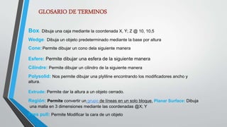 GLOSARIO DE TERMINOS
Box: Dibuja una caja mediante la coordenada X, Y; Z @ 10, 10,5
Wedge: Dibuja un objeto predeterminado mediante la base por altura
Cone:Permite dibujar un cono dela siguiente manera
Esfere: Permite dibujar una esfera de la siguiente manera
Cilindre: Permite dibujar un cilindro de la siguiente manera
Polysolid: Nos permite dibujar una plyliline encontrando los modificadores ancho y
altura.
Extrude: Permite dar la altura a un objeto cerrado.
Región: Permite convertir un grupo de líneas en un solo bloque. Planar Surface: Dibuja
una malla en 3 dimensiones mediante las coordenadas @X; Y
Pres pull: Permite Modificar la cara de un objeto
 