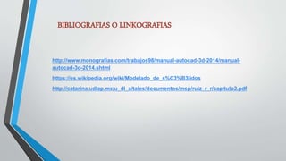 BIBLIOGRAFIAS O LINKOGRAFIAS
http://www.monografias.com/trabajos98/manual-autocad-3d-2014/manual-
autocad-3d-2014.shtml
https://es.wikipedia.org/wiki/Modelado_de_s%C3%B3lidos
http://catarina.udlap.mx/u_dl_a/tales/documentos/msp/ruiz_r_r/capitulo2.pdf
 