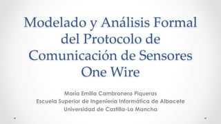 Modelado y Análisis Formal
del Protocolo de
Comunicación de Sensores
One Wire	
María Emilia Cambronero Piqueras
Escuela Superior de Ingeniería Informática de Albacete
Universidad de Castilla-La Mancha
 