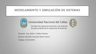 MODELAMIENTO Y SIMULACIÓN DE SISTEMAS
Universidad Nacional del Callao
Facultad de Ingeniería Industrial y de Sistemas
Escuela profesional de Ingeniería de Sistemas
Docente: Ing. Eddie C. Malca Vicente
Alumno: Morales Huamán Giann Franco
Código: 1515210359
 