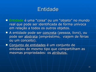 Entidade Entidade  é uma “coisa” ou um “objeto” no mundo real que pode ser identificada de forma unívoca em relação a todos os outros objetos. A entidade pode ser  concreta  (pessoa, livro), ou pode ser  abstrata  (empréstimo,  viajem de férias ou um conceito). Conjunto de entidades  é um conjunto de entidades de mesmo tipo que compartilham as mesmas propriedades: os  atributos. 
