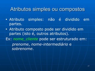 Atributos simples ou compostos Atributo simples: não é dividido em partes. Atributo composto pode ser dividido em partes (isto é, outros atributos). Ex:  nome_cliente  pode ser estruturado em: prenome ,  nome-intermediário  e   sobrenome . 