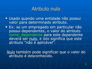 Atributo nulo Usado quando uma entidade não possui valor para determinado atributo. Ex: se um empregado em particular não possui dependentes, o valor do atributo  nome_dependente   para este dependente deverá ser  nulo , e isto significa que este atributo “não é aplicável”.  Nulo  também pode significar que o valor do atributo é desconhecido. 
