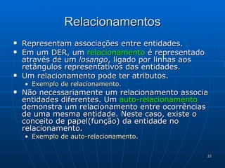 Relacionamentos Representam associações entre entidades. Em um DER, um  relacionamento  é representado através de um  losango , ligado por linhas aos retângulos representativos das entidades. Um relacionamento pode ter atributos. Exemplo de relacionamento . Não necessariamente um relacionamento associa entidades diferentes. Um  auto-relacionamento  demonstra um relacionamento entre ocorrências de uma mesma entidade. Neste caso, existe o conceito de papel(função) da entidade no relacionamento. Exemplo de auto-relacionamento . 