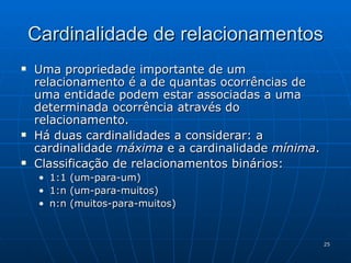 Cardinalidade de relacionamentos Uma propriedade importante de um relacionamento é a de quantas ocorrências de uma entidade podem estar associadas a uma determinada ocorrência através do relacionamento. Há duas cardinalidades a considerar: a cardinalidade  máxima  e a cardinalidade  mínima . Classificação de relacionamentos binários: 1:1 (um-para-um) 1:n (um-para-muitos) n:n (muitos-para-muitos) 