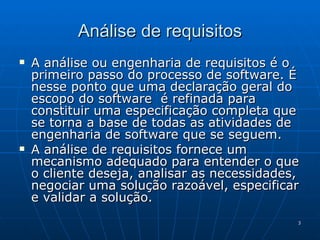 Análise de requisitos A análise ou engenharia de requisitos é o primeiro passo do processo de software. É nesse ponto que uma declaração geral do escopo do software  é refinada para constituir uma especificação completa que se torna a base de todas as atividades de engenharia de software que se seguem. A análise de requisitos fornece um mecanismo adequado para entender o que o cliente deseja, analisar as necessidades,  negociar uma solução razoável, especificar e validar a solução. 