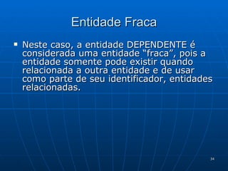 Entidade Fraca Neste caso, a entidade DEPENDENTE é considerada uma entidade “fraca”, pois a entidade somente pode existir quando relacionada a outra entidade e de usar como parte de seu identificador, entidades relacionadas. 