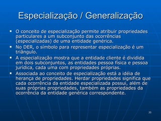 Especialização / Generalização O conceito de especialização permite atribuir propriedades particulares a um subconjunto das ocorrências  (especializadas) de uma entidade genérica. No DER, o símbolo para representar especialização é um triângulo. A especialização mostra que a entidade cliente é dividida em dois subconjuntos, as entidades pessoa física e pessoa jurídica, cada uma com propriedades próprias. Associada ao conceito de especialização está a idéia de herança de propriedades. Herdar propriedades significa que cada ocorrência da entidade especializada possui, além de suas próprias propriedades, também as propriedades da ocorrência da entidade genérica correspondente. 