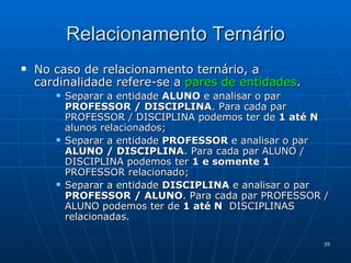 Relacionamento Ternário No caso de relacionamento ternário, a cardinalidade refere-se a  pares   de entidades . Separar a entidade  ALUNO  e analisar o par  PROFESSOR / DISCIPLINA . Para cada par PROFESSOR / DISCIPLINA podemos ter de  1 até N  alunos relacionados; Separar a entidade  PROFESSOR  e analisar o par  ALUNO / DISCIPLINA . Para cada par ALUNO / DISCIPLINA podemos ter  1 e somente 1  PROFESSOR relacionado;  Separar a entidade  DISCIPLINA  e analisar o par  PROFESSOR / ALUNO . Para cada par PROFESSOR / ALUNO podemos ter de  1 até N   DISCIPLINAS relacionadas.  